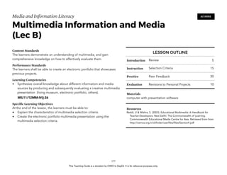 D
EPED
C
O
PY
Media and Information Literacy
Multimedia Information and Media 
(Lec B)
Content Standards
The learners demonstrate an understanding of multimedia, and gain
comprehensive knowledge on how to effectively evaluate them.
Performance Standards
The learners shall be able to create an electronic portfolio that showcases
previous projects.
Learning Competencies
• Synthesize overall knowledge about different information and media
sources by producing and subsequently evaluating a creative multimedia
presentation (living museum, electronic portfolio, others).
MIL11/12MM-IVij-26
Specific Learning Objectives
At the end of the lesson, the learners must be able to:
• Explain the characteristics of multimedia selection criteria.
• Create the electronic portfolio multimedia presentation using the
multimedia selection criteria. 
!177
60 MINS
LESSON OUTLINE
Introduction Review 5
Instruction Selection Criteria 15
Practice Peer Feedback 30
Evaluation Revisions to Personal Projects 10
Materials
computer with presentation software
Resources
Reddi, U & Mishra, S. (2003). Educational Multimedia: A Handbook for
Teacher-Developers. New Delhi: The Commonwealth of Learning.
Commonwealth Educational Media Centre for Asia. Retrieved from from
http://cemca.org.in/ckfinder/userfiles/files/Section9.pdf
This Teaching Guide is a donation by CHED to DepEd. It is for reference purposes only.
 