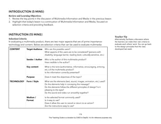 D
EPED
C
O
PY
INTRODUCTION (5 MINS)
Review and Learning Objectives
1. Review the key points in the discussion of Multimedia Information and Media in the previous lesson.
2. Highlight that today’s lesson is a continuation of Multimedia Information and Media, focused on
selection criteria and providing feedback.
INSTRUCTION (15 MINS)
Selection Criteria
In evaluating a multimedia product, there are two major aspects that are of prime importance-
technology and content. Below are selection criteria that can be used to evaluate multimedia:
!178
CONTENT Target Audience Who are the possible users?
What aspects of the users are to be considered? (persons with
disability, language barrier, reading level, culturally-sensitive, etc.)
Sender / Author Who is the author of this multimedia product?
How credible is the author?
Key content What is the tone (authoritative, informative, encouraging, enticing,
etc.) of the multimedia product?
Is the information correctly presented?
Purpose Does it meet the objectives of the topic?
TECHNOLOGY Form / Style What are the elements (text, sound, images, animation, etc.) used?
Do the elements help in conveying the message?
Do the elements follow the different principles of design? Is it
pleasing to the eyes?
Do the sound and video run smoothly together?
Medium /
Format
Is the selected format commonly used?
Is it easy to use?
Does it allow the user to cancel or return to an action?
Are the instructions easy to use?
Teacher Tip
Alternatively, facilitate a discussion where
the learners can make their own criteria to
evaluate each others’ work. You can go back
to the design principles that the class
developed last week.
This Teaching Guide is a donation by CHED to DepEd. It is for reference purposes only.
 