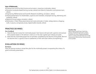 D
EPED
C
O
PY
Uses of Multimedia
• Entertainment and Fine Arts (movies and animation, interactive multimedia, others)
• Education (computer-based training courses, edutainment (blend of education and entertainment,
others)
• Engineering, Mathematical and Scientific Research (modelling, simulation, others)
• Industry (presentation for shareholders, superiors and coworkers, employee training, advertising and
marketing, others)
• Medicine (virtual surgery, simulation, others)
• Multimedia in Public Places (stand-alone terminals and kiosks in hotels, railway stations, shopping
malls, museums, and grocery stores; digital bulletin boards; others)
PRACTICE (30 MINS)
Peer Feedback
1. Have the learners review the multimedia project. Each learner will work with a partner and evaluate
their projects based on the selection criteria or on the class’ agreed upon design principles.
2. Note that the multimedia project has not yet been completed by the learners at this phase. Remind
the learners that it is good to have an assessment of their work even before accomplishing it.
EVALUATION (10 MINS)
Revisions
Have the learners review or revise their plan for the multimedia project incorporating the criteria of a
good multimedia presentation.
!179
Teacher Tip
Many students would have a hard time
sharing unfinished/rough work to others.
Emphasize the value of getting feedback
early on so they would still have time to add
improvements. Remind them that this would
not be graded.
This Teaching Guide is a donation by CHED to DepEd. It is for reference purposes only.
 