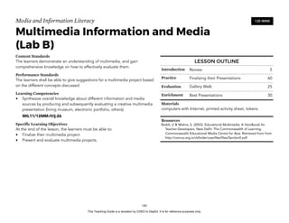 D
EPED
C
O
PY
Media and Information Literacy
Multimedia Information and Media 
(Lab B)
Content Standards
The learners demonstrate an understanding of multimedia, and gain
comprehensive knowledge on how to effectively evaluate them.
Performance Standards
The learners shall be able to give suggestions for a multimedia project based
on the different concepts discussed.
Learning Competencies
• Synthesize overall knowledge about different information and media
sources by producing and subsequently evaluating a creative multimedia
presentation (living museum, electronic portfolio, others).
MIL11/12MM-IVij-26
Specific Learning Objectives
At the end of the lesson, the learners must be able to:
• Finalize their multimedia project.
• Present and evaluate multimedia projects.  
!180
120 MINS
LESSON OUTLINE
Introduction Review 5
Practice Finalizing their Presentations 60
Evaluation Gallery Walk 25
Enrichment Best Presentations 30
Materials
computers with Internet, printed activity sheet, tokens
Resources
Reddi, U & Mishra, S. (2003). Educational Multimedia: A Handbook for
Teacher-Developers. New Delhi: The Commonwealth of Learning.
Commonwealth Educational Media Centre for Asia. Retrieved from from
http://cemca.org.in/ckfinder/userfiles/files/Section9.pdf
This Teaching Guide is a donation by CHED to DepEd. It is for reference purposes only.
 