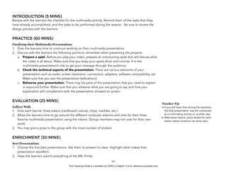 D
EPED
C
O
PY
INTRODUCTION (5 MINS)
Review with the learners the checklist for the multimedia activity. Remind them of the tasks that they
have already accomplished, and the tasks to be performed during the session. Be sure to review the
design process with the learners.
PRACTICE (60 MINS)
Finalizing their Multimedia Presentations
1. Give the learners time to continue working on their multimedia presentation.
2. Discuss with the learners the following points to remember when presenting the projects:
a. Prepare a spiel. Before you play your video, prepare an introductory spiel that will discuss what
the video is all about. Make sure that you keep your spiels short and concise. It is the
multimedia presentation’s role to get your message through the audience.
b. Check the technical aspects of the presentation. There are various elements of your
presentation such as audio, screen resolution, connectors, adapters, software compatibility, etc.
Make sure that you test the presentation beforehand.
c. Rehearse your presentation. There may be parts of the presentation that you need to explain
or expound further. Make sure that you rehearse what you are going to say and how your
explanation will complement with the presentation showed on screen.
EVALUATION (25 MINS)
Gallery Walk
1. Give each learner three tokens (cardboard cutouts, chips, marbles, etc.)
2. Allow the learners time to go around the different computer stations and vote for their three
favorite multimedia presentation using the tokens. (Group members may not vote for their own
work).
3. You may give a prize to the group with the most number of stickers.
ENRICHMENT (30 MINS)
Best Presentations
1. Choose the five best presentations. Ask them to present to class. Highlight what makes their
presentation excellent.
2. Have the learners submit everything at the MIL Portal. 
!181
Teacher Tip
• If you still have time during the semester,
the final presentation may be conducted
as a culminating activity on another day.
• Alternative tokens: place sheets for each
station where students can write stars.
This Teaching Guide is a donation by CHED to DepEd. It is for reference purposes only.
 