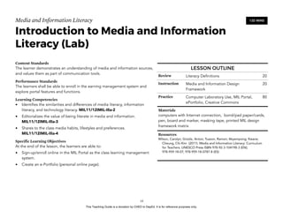 D
EPED
C
O
PY
Media and Information Literacy
Introduction to Media and Information
Literacy (Lab)
Content Standards
The learner demonstrates an understanding of media and information sources,
and values them as part of communication tools.
Performance Standards
The learners shall be able to enroll in the earning management system and
explore portal features and functions.
Learning Competencies
• Identifies the similarities and differences of media literacy, information
literacy, and technology literacy. MIL11/12IMIL-IIIa-2
• Editorializes the value of being literate in media and information.
MIL11/12IMIL-IIIa-3
• Shares to the class media habits, lifestyles and preferences.  
MIL11/12IMIL-IIIa-4
Specific Learning Objectives
At the end of the lesson, the learners are able to:
• Sign-up/enroll online in the MIL Portal as the class learning management
system.
• Create an e-Portfolio (personal online page). 
!14
120 MINS
LESSON OUTLINE
Review Literacy Definitions 20
Instruction Media and Information Design
Framework
20
Practice Computer Laboratory Use, MIL Portal,
ePortfolio, Creative Commons
80
Materials
computers with Internet connection, bond/pad paper/cards,
pen, board and marker, masking tape, printed MIL design
framework matrix
Resources
Wilson, Carolyn; Grizzle, Anton; Tuazon, Ramon; Akyempong; Kwane;
Cheung, Chi-Kim (2011). Media and Information Literacy: Curriculum
for Teachers. UNESCO Press ISBN 978-92-3-104198-3 (EN);
978-959-18-07; 978-959-18-0787-8 (ES)
This Teaching Guide is a donation by CHED to DepEd. It is for reference purposes only.
 