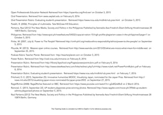 D
EPED
C
O
PY
Open Professionals Education Network Retrieved from https://open4us.org/find-oer/ on October 5, 2015
Oral Presentation. Retrieved from www.uwplatt.edu on February 8, 2016
Oral Presentation Rubric: Evaluating student’s presentation. Retrieved https://www.ncsu.edu/midlink/rub.pres.html on October 5, 2015
Parekh, R. (2006). Principles of multimedia. Tata McGraw-Hill Education.
Pertierra, Raul (2012) The New Media, Society and Politics in the Philippines Published by fesmedia Asia Friedrich-Ebert-Stiftung Hiroshimastrasse 28
10874 Berlin, Germany
Philippines. Retrieved from http://www.spot.ph/newsfeatures/54502/copycat-nation-10-high-profile-plagiarism-cases-in-the-philippines?page=1 on
October 5, 2015
Pinlac, M. (2007, July 6). Power to The People? Retrieved http://cmfr-phil.org/media-ethics-responsibility/ethics/power-to-the-people/ on September
5, 2015
Plourde, M. (2013). Massive open online courses. Retrieved from http://www.wamda.com/2013/05/what-are-moocs-what-mean-for-middle-east on
September 25, 2015.
Podcast Rubric Teacher Planet. Retrieved from http://teacherplanet.com on October 5, 2015
Poster Rubric. Retrieved from http://ced.ncsu.edu/mmania on February 8, 2016
Presentation Rubric. Retrieved from http://library.fayschool.org/Pages/powerpointrubric.pdf on February 8, 2016
Presentation Rubric. Retrieved from http://www.sites4teachers.com/links/redirect.php?url=http://www.nclark.net/PowerPointRubric.pdf on February
8, 2016
Presentation Rubric: Evaluating student’s presentation. Retrieved https://www.ncsu.edu/midlink/rub.pres.html on February 7, 2016
Pritchard, D. E. (2015, September 25). Innovative humanities MOOC, Visualizing Japan, nominated for the Japan Prize. Retrieved from http://
news.mit.edu/2015/visualizing-japan-mooc-nominated-for-japan-prize-0925 on September 27, 2015.
RagsIIRiches (2008). Rags2Riches featured on BBC. Retrieved from https://www.youtube.com/watch?v=-g2x8QreMoE on 2 March 2016.
Ramoral, C. (2013, September 22). UP student plagiarizes prize-winning photos. Retrieved http://www.rappler.com/move-ph/39566-up-student-
admits-plagiarized-photos on September 5, 2015.
Raul Pertierra (2012) The New Media, Society and Politics in the Philippines Published by fesmedia Asia Friedrich-Ebert-Stiftung Hiroshimastrasse 28
10874 Berlin, Germany
This Teaching Guide is a donation by CHED to DepEd. It is for reference purposes only.
 