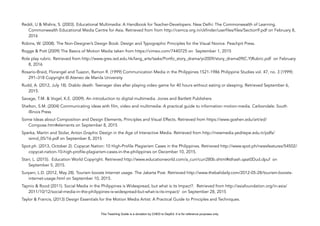 D
EPED
C
O
PY
Reddi, U & Mishra, S. (2003). Educational Multimedia: A Handbook for Teacher-Developers. New Delhi: The Commonwealth of Learning.
Commonwealth Educational Media Centre for Asia. Retrieved from from http://cemca.org.in/ckfinder/userfiles/files/Section9.pdf on February 8,
2016
Robins, W. (2008). The Non-Designer’s Design Book: Design and Typographic Principles for the Visual Novice. Peachpit Press.
Rogge & Pott (2009) The Basics of Motion Media taken from https://vimeo.com/7440725 on September 1, 2015
Role play rubric. Retrieved from http://www.gres.ied.edu.hk/lang_arts/tasks/Portfo_story_drama/yr2009/story_drama09(C.Y)Rubric.pdf on February
8, 2016
Rosario-Braid, Florangel and Tuazon, Ramon R. (1999) Communication Media in the Philippines 1521-1986 Philippine Studies vol. 47, no. 3 (1999):
291–318 Copyright © Ateneo de Manila University
Rudd, A. (2012, July 18). Diablo death: Teenager dies after playing video game for 40 hours without eating or sleeping. Retrieved September 6,
2015.
Savage, T.M. & Vogel, K.E. (2009). An introduction to digital multimedia. Jones and Bartlett Publishers
Shelton, S.M. (2004) Communicating ideas with film, video and multimedia: A practical guide to information motion-media. Carbondale: South
Illinois Press
Some Ideas about Composition and Design Elements, Principles and Visual Effects. Retrieved from https://www.goshen.edu/art/ed/
Compose.htm#elements on September 8, 2015
Sperka, Martin and Stolar, Anton.Graphic Design in the Age of Interactive Media. Retrieved from http://newmedia.yeditepe.edu.tr/pdfs/
isimd_05/16.pdf on September 8, 2015
Spot.ph. (2013, October 2). Copycat Nation: 10 High-Profile Plagiarism Cases in the Philippines. Retrieved http://www.spot.ph/newsfeatures/54502/
copycat-nation-10-high-profile-plagiarism-cases-in-the-philippines on December 10, 2015.
Starr, L. (2015). Education World Copyright. Retrieved http://www.educationworld.com/a_curr/curr280b.shtml#sthash.qaat0Dud.dpuf on
September 5, 2015.
Suryani, L.D. (2012, May 28). Tourism boosts Internet usage. The Jakarta Post. Retrieved http://www.thebalidaily.com/2012-05-28/tourism-boosts-
internet-usage.html on September 10, 2015.
Tapnio & Rood (2011). Social Media in the Philippines is Widespread, but what is its Impact?. Retrieved from http://asiafoundation.org/in-asia/
2011/10/12/social-media-in-the-philippines-is-widespread-but-what-is-its-impact/ on September 28, 2015
Taylor & Francis, (2013) Design Essentials for the Motion Media Artist: A Practical Guide to Principles and Techniques.
This Teaching Guide is a donation by CHED to DepEd. It is for reference purposes only.
 