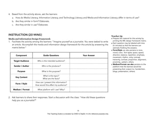 D
EPED
C
O
PY
4. Based from the activity above, ask the learners:
a. How do Media Literacy, Information Literacy, and Technology Literacy and Media and Information Literacy differ in terms of use?
b. Are they similar in form? Elaborate.
c. Are they similar in use? Elaborate.
INSTRUCTION (20 MINS)
Media and Information Design Framework
1. Facilitate the activity among the learners: “Imagine yourself as a journalist. You were tasked to write
an article. Accomplish the media and information design framework for this article by answering the
matrix below:”
2. Ask learners to share their responses. Start a discussion with the class: “How did these questions
help you as a journalist?”
!16
Component Guide Questions Your Answer
Target Audience Who is the intended audience?
Sender / Author Who is the producer?
Purpose What is the purpose?
Key Content
What is the topic?
What are the facts?
Form / Style
How can I present this information?
How would this affect my audience?
Medium / Format What platform will I use? Why?
Teacher tip
• Prepare the material for this activity by
printing the MIL design framework matrix.
• Each question may be labeled with time
(in minutes) so that the learners can
estimate finishing the answers.
• Form/Style can also pertains to tone,
mood, color, font types, space, speed,
direction, balance, repetition, emphasis,
movement, rhythm, unity, contrast,
hierarchy, contrast, proportion, alignment,
proximity, pattern, others.
• Medium/Format can also pertains to the
platform that the learners would be
presenting their output (i.e. handwritten,
blogs, presentation, others).
This Teaching Guide is a donation by CHED to DepEd. It is for reference purposes only.
 
