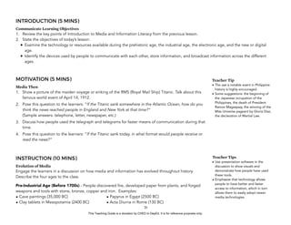 D
EPED
C
O
PY
INTRODUCTION (5 MINS)
Communicate Learning Objectives
1. Review the key points of Introduction to Media and Information Literacy from the previous lesson.
2. State the objectives of today’s lesson:
• Examine the technology or resources available during the prehistoric age, the industrial age, the electronic age, and the new or digital
age.
• Identify the devices used by people to communicate with each other, store information, and broadcast information across the different
ages.
MOTIVATION (5 MINS)
Media Then
1. Show a picture of the maiden voyage or sinking of the RMS (Royal Mail Ship) Titanic. Talk about this
famous world event of April 14, 1912.
2. Pose this question to the learners: “If the Titanic sank somewhere in the Atlantic Ocean, how do you
think the news reached people in England and New York at that time?” 
(Sample answers: telephone, letter, newspaper, etc.)
3. Discuss how people used the telegraph and telegrams for faster means of communication during that
time.
4. Pose this question to the learners: “If the Titanic sank today, in what format would people receive or
read the news?”
INSTRUCTION (10 MINS)
Evolution of Media
Engage the learners in a discussion on how media and information has evolved throughout history.
Describe the four ages to the class.
Pre-Industrial Age (Before 1700s) - People discovered fire, developed paper from plants, and forged
weapons and tools with stone, bronze, copper and iron. Examples:  
• Cave paintings (35,000 BC)
• Clay tablets in Mesopotamia (2400 BC)
• Papyrus in Egypt (2500 BC)
• Acta Diurna in Rome (130 BC)
!20
Teacher Tip
• The use a notable event in Philippine
history is highly encouraged.
• Some suggestions: the beginning of
the Japanese occupation of the
Philippines, the death of President
Ramon Magsaysay, the winning of the
Miss Universe pageant by Gloria Diaz,
the declaration of Martial Law.
Teacher Tips
• Use presentation software in the
discussion to show visuals and
demonstrate how people have used
these tools.
• Emphasize that technology allows
people to have better and faster
access to information, which in turn
allows them to easily adopt newer
media technologies.
This Teaching Guide is a donation by CHED to DepEd. It is for reference purposes only.
 