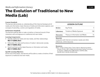 D
EPED
C
O
PY
Media and Information Literacy
The Evolution of Traditional to New
Media (Lab)
Content Standards
The learners demonstrate an understanding of the historical background of
media and information; basic theories of media and information systems; and
concepts of ownership, control, and regulation of media.
Performance Standards
The learners shall be able to make a timeline or historical record of their
interaction with and exposure to traditional and new media.
Learning Competencies
• Identify traditional media and new media, and their relationships.
MIL11/12EMIL-IIIb-5
• Editorialize the roles and functions of media in democratic society.
MIL11/12EMIL-IIIb-6
• Search and look up the latest theories on information and media.
MIL11/12EMIL-IIIb-7
Specific Learning Objectives
At the end of the lesson, the learners will be able to create a timeline of their
exposure to traditional and new media. 
!24
120 MINS
LESSON OUTLINE
Review Key Points 5
Laboratory Timeline of Media Exposure 100
Discussion Theory on Information and Media 15
Materials
computers with Internet connection, books and other
references, online resources
Resources
Wilson, Carolyn; Grizzle, Anton; Tuazon, Ramon; Akyempong; Kwane;
Cheung, Chi-Kim (2011). Media and Information Literacy: Curriculum
for Teachers. UNESCO Press ISBN 978-92-3-104198-3 (EN);
978-959-18-07; 978-959-18-0787-8 (ES)
This Teaching Guide is a donation by CHED to DepEd. It is for reference purposes only.
 