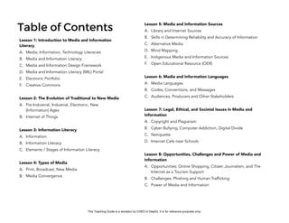 D
EPED
C
O
PY
Table of Contents
Lesson 1: Introduction to Media and Information
Literacy
A. Media, Information, Technology Literacies
B. Media and Information Literacy
C. Media and Information Design Framework
D. Media and Information Literacy (MIL) Portal
E. Electronic Portfolio
F. Creative Commons
Lesson 2: The Evolution of Traditional to New Media
A. Pre-Industrial, Industrial, Electronic, New
(Information) Ages
B. Internet of Things
Lesson 3: Information Literacy
A. Information
B. Information Literacy
C. Elements / Stages of Information Literacy
Lesson 4: Types of Media
A. Print, Broadcast, New Media
B. Media Convergence
Lesson 5: Media and Information Sources
A. Library and Internet Sources
B. Skills in Determining Reliability and Accuracy of Information
C. Alternative Media
D. Mind Mapping
E. Indigenous Media and Information Sources
F. Open Educational Resource (OER)
Lesson 6: Media and Information Languages
A. Media Languages
B. Codes, Conventions, and Messages
C. Audiences, Producers and Other Stakeholders
Lesson 7: Legal, Ethical, and Societal Issues in Media and
Information
A. Copyright and Plagiarism
B. Cyber Bullying, Computer Addiction, Digital Divide
C. Netiquette
D. Internet Cafe near Schools
Lesson 8: Opportunities, Challenges and Power of Media and
Information
A. Opportunities: Online Shopping, Citizen Journalism, and The
Internet as a Tourism Support
B. Challenges: Phishing and Human Trafficking
C. Power of Media and Information
This Teaching Guide is a donation by CHED to DepEd. It is for reference purposes only.
 