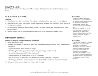 D
EPED
C
O
PY
REVIEW (5 MINS)
Review the key points in the discussion of The Evolution of Traditional to New Media from the previous
lesson.
LABORATORY (100 MINS)
Timeline
1. Have the learners draft a timeline of their exposure to traditional and new media on a bond paper.
2. Have the learners create that timeline through presentation software. Give the rubrics to the learners at
the start of the activity.
3. For each item of media, the learners are to include a picture or image, year, short description, and a
personal insight.
4. Remind learners that the output with a brief description will be submitted at the MIL Portal.
DISCUSSION (15 MINS)
Internet of Things as Theory of Media and Information
1. Group learners into pairs.
2. Allow the pairs fifteen (10) minutes to search and answer the following questions about The Internet of
Things (IoT):
• In your own words, define Internet of Things.
• What brought this theory about? (example: ideas, technology, another theory)
• Do you like the concept of IoT ? Why or why not?
• In what situations do you encounter IoT in the Philippines?
• How do you think IoT will evolve and affect Filipino society in the next 3 to 5 years?
• What do you think is the relationship / cause and effect of IoT in media and information literacy?
3. Have some of the learners share their answers with the class.
!25
Teacher Tips
• This activity may also be done by
group. Instead of a personal timeline,
the group can create a presentation of
the different devices from the
prehistoric age, industrial age,
electronic age, through to the digital
age.
• Students may prefer to use any of
these alternatives in creating the
timeline: Tiki-Toki, Time Glider,
OurStory, Capzles, Read Write Think,
Xtimeline, TimeToast, Dipity, all
available online.
Teacher Tips
• The Internet of Things (ioT) is only one
of the various emerging trends in
technology and information.
Alternatively, ask learners to look for
different emerging technologies.
• If you have more time, lead the
discussion to their process of
researching about IoT: their sources,
the keywords they used, the websites
they visited, and how they determined
the quality and credibility of the
resources.
This Teaching Guide is a donation by CHED to DepEd. It is for reference purposes only.
 