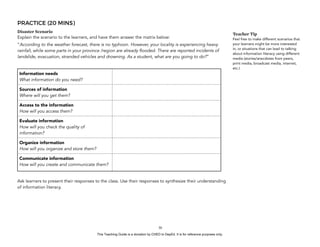 D
EPED
C
O
PY
PRACTICE (20 MINS)
Disaster Scenario
Explain the scenario to the learners, and have them answer the matrix below:
“According to the weather forecast, there is no typhoon. However, your locality is experiencing heavy
rainfall, while some parts in your province /region are already flooded. There are reported incidents of
landslide, evacuation, stranded vehicles and drowning. As a student, what are you going to do?”
Ask learners to present their responses to the class. Use their responses to synthesize their understanding
of information literacy.
!30
Information needs
What information do you need?
Sources of information
Where will you get them?
Access to the information
How will you access them?
Evaluate information 
How will you check the quality of
information?
Organize information 
How will you organize and store them?
Communicate information 
How will you create and communicate them?
Teacher Tip
Feel free to make different scenarios that
your learners might be more interested
in, or situations that can lead to talking
about information literacy using different
media (stories/anecdotes from peers,
print media, broadcast media, internet,
etc.)
This Teaching Guide is a donation by CHED to DepEd. It is for reference purposes only.
 