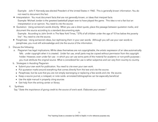 D
EPED
C
O
PY
Example: John F. Kennedy was elected President of the United States in 1960. This is generally known information. You do
not need to document this fact
• Interpretation: You must document facts that are not generally known, or ideas that interpret facts.
Example: Michael Jordan is the greatest basketball player ever to have played the game. This idea is not a fact but an
interpretation or an opinion. You need to cite the source.
• Quotation: Using someone’s words directly. When you use a direct quote, place the passage between quotation marks, and
document the source according to a standard documenting style.
Example: According to John Smith in The New York Times, “37% of all children under the age of 10 live below the poverty
line”. You need to cite the source.
• Paraphrase: Using someone’s ideas, but rephrasing them in your own words. Although you will use your own words to
paraphrase, you must still acknowledge and cite the source of the information.
3. Discuss the following:
a. Plagiarism has legal implications. While ideas themselves are not copyrightable, the artistic expression of an idea automatically
falls under copyright when it is created. Under fair use, small parts may be copied without permission from the copyright
holder. However, even under fair use - in which you can use some parts of the material for academic or non-profit purposes -
you must attribute the original source. What is considered fair use is rather subjective and can vary from country to country.
b. Strategies in Avoiding Plagiarism
• Submit your own work for publication. You need to cite even your own work.
• Put quotation marks around everything that comes directly from the text and cite the source.
• Paraphrase, but be sure that you are not simply rearranging or replacing a few words and cite the source.
• Keep a source journal, a notepad, or note cards- annotated bibliographies can be especially beneficial
• Use the style manual in properly citing sources
• Get help from the writing center or library
4. Synthesis
Say “State the importance of giving credit to the source of one’s work. Elaborate your answer.”
!33
This Teaching Guide is a donation by CHED to DepEd. It is for reference purposes only.
 