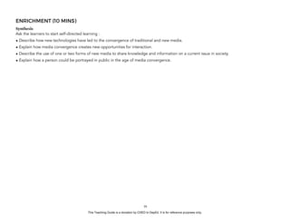 D
EPED
C
O
PY
ENRICHMENT (10 MINS)
Synthesis
Ask the learners to start self-directed learning :
• Describe how new technologies have led to the convergence of traditional and new media.
• Explain how media convergence creates new opportunities for interaction.
• Describe the use of one or two forms of new media to share knowledge and information on a current issue in society.
• Explain how a person could be portrayed in public in the age of media convergence.
!39
This Teaching Guide is a donation by CHED to DepEd. It is for reference purposes only.
 