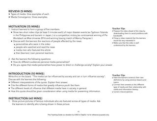 D
EPED
C
O
PY
REVIEW (5 MINS)
• Types of media. Give examples of each.
• Media Convergence. Gives examples.
MOTIVATION (15 MINS)
1. Instruct learners to form a group of five members.
• Show two short video clips (at least 3 minutes each) of major disaster events (ex Typhoon Yolanda
in the Philippines and tsunami in Japan; ) or a competition victory (ex controversial winning of Pia
Wurtzbach as Miss Universe 2016 and winning boxing match of Manny Pacquiao )
• Discuss with the learners the reactions of people affected by the news:
• personalities who were in the video
• people who watched and read the news
• media men who featured the article
• their (learners ) own personal reactions
2. Ask the learners the following questions:
• How do different audiences perceive media personalities?
• Do you agree that media personalities have power to direct or challenge society? Explain your answer.
INTRODUCTION (10 MINS)
Write this on the board “The media can be influenced by society and can in turn influence society”.
Discuss with the learners the following:
• Different interpretations of the quote. Explain their answer.
• Cite the different forms of media that greatly influence youth like them.
• The different levels of influence that different media have in society in general.
• How this quote should be given consideration when using media for presenting information.
INSTRUCTION (40 MINS)
1. Show picture pictures of famous individuals who are featured across all types of media. Ask
the learners to identify who is being shown in these picture.
!41
Teacher Tips
• Prepare the video ahead of the class by
downloading them to avoid problems with
bandwidth.
• Chose a video material that the learners
would be very interested it.
• Make sure that the video is well
understood by the learners.
Teacher Tips
• Have the learners construct their own
definitions by using previous lessons and
topics.
• Connect their answers to the different
type of media and their relationship with
media and information literacy.
• Correct misconceptions.
This Teaching Guide is a donation by CHED to DepEd. It is for reference purposes only.
 