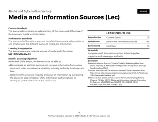 D
EPED
C
O
PY
Media and Information Literacy
Media and Information Sources (Lec)
Content Standards
The learners demonstrate an understanding of the values and differences of
the sources of media and information.
Performance Standards
The learners shall be able to examine the reliability, accuracy, value, authority,
and timeliness of the different sources of media and information.
Learning Competencies
The learners compare potential sources of media and information.
MIL11/12MIM-IIIe-13
Specific Learning Objectives
At the end of the lesson, the learners must be able to:
• Demonstrate an ability to examine and compare information from various
sources in order to evaluate its reliability, accuracy, authority, timeliness, and
bias.
• Determine the accuracy, reliability and value of information by questioning
the source of data, limitations of the information gathering tools or
strategies, and the rationale of the conclusions.  
!44
60 MINS
LESSON OUTLINE
Introduction Current Events 10
Instruction Media and Information Sources 40
Enrichment Synthesis 10
Materials
computers with Internet connection, school supplies,
magazine and newspaper and radio
Resources
Evaluating Internet Sources: Tips and Tricks for Evaluating Web Sites.
(2016, February 2). Retrieved from http://www.library.illinois.edu/ugl/
howdoi/webeval.html
Tutorials: How can I tell if a website is credible? (2016). Retrieved from
https://www.edb.utexas.edu/petrosino/Legacy_Cycle/mf_jm/Challenge
%201/website%20reliable.pdf
Wilson, Carolyn; Grizzle, Anton; Tuazon, Ramon; Akyempong; Kwane;
Cheung, Chi-Kim (2011). Media and Information Literacy: Curriculum
for Teachers. UNESCO Press ISBN 978-92-3-104198-3 (EN);
978-959-18-07; 978-959-18-0787-8 (ES)
This Teaching Guide is a donation by CHED to DepEd. It is for reference purposes only.
 