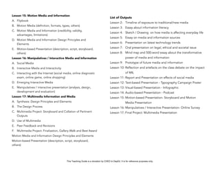 D
EPED
C
O
PY
Lesson 15: Motion Media and Information
A. Flipbook
B. Motion Media (definition, formats, types, others)
C. Motion Media and Information (credibility, validity,
advantages, limitations)
D. Motion Media and Information Design Principles and
Elements
E. Motion-based Presentation (description, script, storyboard,
others)
Lesson 16: Manipulatives / Interactive Media and Information
A. Social Media
B. Interactive Media and Interactivity
C. Interacting with the Internet (social media, online diagnostic
exam, online game, online shopping)
D. Emerging Interactive Media
E. Manipulatives / interactive presentation (analysis, design,
development and evaluation)
Lesson 17: Multimedia Information and Media
A. Synthesis: Design Principles and Elements
B. The Design Process
C. Multimedia Project: Storyboard and Collation of Pertinent
Outputs
D. Use of Multimedia
E. Peer Feedback and Revisions
F. Multimedia Project: Finalization, Gallery Walk and Best Award
Motion Media and Information Design Principles and Elements
Motion-based Presentation (description, script, storyboard,
others)
List of Outputs
Lesson 2: Timeline of exposure to traditional/new media
Lesson 3: Essay about information literacy
Lesson 4: Sketch / Drawing on how media is affecting everyday life
Lesson 5: Essay on media and information sources
Lesson 6: Presentation on latest technology trends
Lesson 7: Oral presentation on legal, ethical and societal issue
Lesson 8: Mind map and 500-word essay about the transformative
power of media and information
Lesson 9: Prototype of future media and information
Lesson 10: Reflection and artefacts on the class debate on the impact
of MIL
Lesson 11: Report and Presentation on effects of social media
Lesson 12: Text-based Presentation - Typography Campaign Poster
Lesson 13: Visual-based Presentation - Infographic
Lesson 14: Audio-based Presentation - Podcast
Lesson 15: Motion-based Presentation- Storyboard and Motion
Media Presentation
Lesson 16: Manipulatives / Interactive Presentation- Online Survey
Lesson 17: Final Project: Multimedia Presentation
This Teaching Guide is a donation by CHED to DepEd. It is for reference purposes only.
 