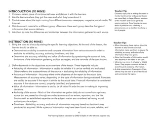 D
EPED
C
O
PY
INTRODUCTION (10 MINS)
1. Choose a recent piece of controversial news and discuss it with the learners.
2. Ask the learners where they got the news and what they know about it.
3. Provide news about the topic coming from different sources – newspaper, magazine, social media, TV,
Internet.
4. Distribute each material to a different group of learners. Have each group describe the type of
information their source delivers.
5. Ask them to note the differences and similarities between the information gathered in each source.
INSTRUCTION (40 MINS)
1. Bring the class to a focus by stating the specific learning objectives. At the end of the lesson, the
learner should be able to:
• Demonstrate an ability to examine and compare information from various sources in order to
evaluate its reliability, accuracy, authority, timeliness, and bias
• Determine the accuracy, reliability and value of information by questioning the source of data,
limitations of the information gathering tools or strategies, and the rationale of the conclusions.
2. Define keywords in the objectives as an overview of the lesson. These keywords include:
• Reliability of information - Information is said to be reliable if it can be verified and evaluated.
Others refer to the trustworthiness of the source in evaluating the reliability of information.
• Accuracy of information - Accuracy refers to the closeness of the report to the actual data.
Measurement of accuracy varies, depending on the type of information being evaluated. Forecasts
are said to be accurate if the report is similar to the actual data. Financial information is considered
accurate if the values are correct, properly classified, and presented
• Value of information - Information is said to be of value if it aids the user in making or improving
decisions.
• Authority of the source - Much of the information we gather daily do not come from a primary
source but are passed on through secondary sources such as writers, reporters, and the like.
Sources with an established expertise on the subject matter are considered as having sound
authority on the subject.
• Timeliness - Reliability, accuracy, and value of information may vary based on the time it was
produced or acquired. While a piece of information may have been found accurate, reliable, and
!45
Teacher Tips
• When discussing these topics, allow the
learners to also be the source of
information. Later, ask them to assess the
reliability, accuracy, and value of the
information they have given.
• Note that the value of information would
also depend on the need of the user.
• Libraries may come in physical or digital
forms. They require common skill set in
searching and accessing information.
• A slide presentation (Powerpoint, Prezi,
others) may be used as a tool to discuss
and summarize the topics.
Teacher Tip
Choose a topic that is widely discussed in
media. Controversial and popular topics
are more likely to have different versions
of the incident and would generate
varying opinions. Good topics are news
about a politician or a celebrity, a
phenomenon, or an incident involving a
lot of people.
This Teaching Guide is a donation by CHED to DepEd. It is for reference purposes only.
 