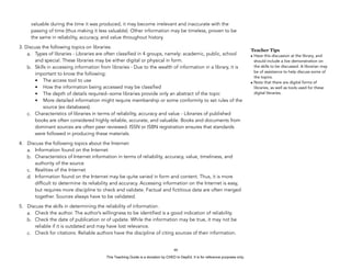 D
EPED
C
O
PY
valuable during the time it was produced, it may become irrelevant and inaccurate with the
passing of time (thus making it less valuable). Other information may be timeless, proven to be
the same in reliability, accuracy, and value throughout history.
3. Discuss the following topics on libraries:
a. Types of libraries - Libraries are often classified in 4 groups, namely: academic, public, school
and special. These libraries may be either digital or physical in form.
b. Skills in accessing information from libraries - Due to the wealth of information in a library, it is
important to know the following:
• The access tool to use
• How the information being accessed may be classified
• The depth of details required--some libraries provide only an abstract of the topic
• More detailed information might require membership or some conformity to set rules of the
source (ex databases).
c. Characteristics of libraries in terms of reliability, accuracy and value - Libraries of published
books are often considered highly reliable, accurate, and valuable. Books and documents from
dominant sources are often peer reviewed. ISSN or ISBN registration ensures that standards
were followed in producing these materials.
4. Discuss the following topics about the Internet:
a. Information found on the Internet
b. Characteristics of Internet information in terms of reliability, accuracy, value, timeliness, and
authority of the source
c. Realities of the Internet
d. Information found on the Internet may be quite varied in form and content. Thus, it is more
difficult to determine its reliability and accuracy. Accessing information on the Internet is easy,
but requires more discipline to check and validate. Factual and fictitious data are often merged
together. Sources always have to be validated.
5. Discuss the skills in determining the reliability of information.
a. Check the author. The author’s willingness to be identified is a good indication of reliability.
b. Check the date of publication or of update. While the information may be true, it may not be
reliable if it is outdated and may have lost relevance.
c. Check for citations. Reliable authors have the discipline of citing sources of their information.
!46
Teacher Tips
• Have this discussion at the library, and
should include a live demonstration on
the skills to be discussed. A librarian may
be of assistance to help discuss some of
the topics.
• Note that there are digital forms of
libraries, as well as tools used for these
digital libraries.
This Teaching Guide is a donation by CHED to DepEd. It is for reference purposes only.
 