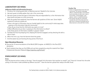 D
EPED
C
O
PY
LABORATORY (60 MINS)
indigenous Media and Information Resource
1. Introduce the invited guests (refer to Meeting Learners’ Needs) for the interview.
2. Ask each guest to briefly explain their role in the community.
3. Ask each guest to share the type of information they are responsible for, or the information that
they receive and pass on to the community.
4. After the guests have explained, have the learners ask questions of their own. Some helpful
questions to ask your guests are:
• How is the type of information that you handle helpful to the community? In what ways does
passing on this information help the community?
• How do you know that the information you pass on is true?
• What difficulties do you face in passing on this information to others?
• Are these pieces of information available in popular media?
5. Facilitate the forum by keeping time, keeping the learners engaged, and by directing the talk to
stay on topic.
6. When the time is up, have the learners thank the guests.
7. End the session by summarizing the key points of the forum.
Open Educational Resources
• Discuss the 10 recommendations of the World OER Congress at UNESCO in the Paris 2012
declaration.
• Teach students how they can find OERs and use them properly by using this material from Open
Professionals Education Network (https://open4us.org/find-oer/)
ENRICHMENT (20 MINS)
Essay
Have the learners write an essay on the topic “How do people find information that matches my needs?” and “How do I choose from the wide
variety of information made available by different sources?”. Have the learners upload their essay at the MIL Portal.
!51
Teacher Tip
• Invite 2-3 representatives from the local
community. This may be a barangay
official, a respected elder in the school’s
local community, an elder who is also a
local artisan, a local blogger, a war
veteran, and/or a media practitioner.
• This activity may also be conducted
towards the end of the class period to
give time to entertain the guests and to
allow learners to chat with them further.
This Teaching Guide is a donation by CHED to DepEd. It is for reference purposes only.
 