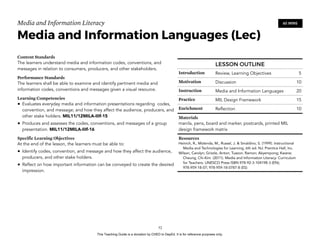D
EPED
C
O
PY
Media and Information Literacy
Media and Information Languages (Lec)
Content Standards
The learners understand media and information codes, conventions, and
messages in relation to consumers, producers, and other stakeholders.
Performance Standards
The learners shall be able to examine and identify pertinent media and
information codes, conventions and messages given a visual resource.
Learning Competencies
• Evaluates everyday media and information presentations regarding codes,
convention, and message; and how they affect the audience, producers, and
other stake holders. MIL11/12MILA-IIIf-15
• Produces and assesses the codes, conventions, and messages of a group
presentation. MIL11/12MILA-IIIf-16
Specific Learning Objectives
At the end of the lesson, the learners must be able to:
• Identify codes, convention, and message and how they affect the audience,
producers, and other stake holders.
• Reflect on how important information can be conveyed to create the desired
impression.
!52
60 MINS
LESSON OUTLINE
Introduction Review, Learning Objectives 5
Motivation Discussion 10
Instruction Media and Information Languages 20
Practice MIL Design Framework 15
Enrichment Reflection 10
Materials
manila, pens, board and marker, postcards, printed MIL
design framework matrix
Resources
Heinich, R., Molenda, M., Russel, J. & Smaldino, S. (1999). Instructional
Media and Technologies for Learning, 6th ed. NJ: Prentice Hall, Inc.
Wilson, Carolyn; Grizzle, Anton; Tuazon, Ramon; Akyempong; Kwane;
Cheung, Chi-Kim (2011). Media and Information Literacy: Curriculum
for Teachers. UNESCO Press ISBN 978-92-3-104198-3 (EN);
978-959-18-07; 978-959-18-0787-8 (ES)
This Teaching Guide is a donation by CHED to DepEd. It is for reference purposes only.
 