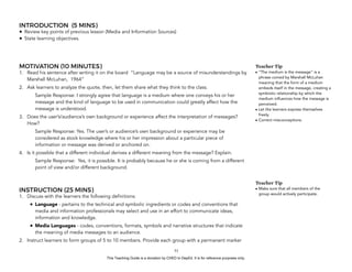D
EPED
C
O
PY
INTRODUCTION (5 MINS)
• Review key points of previous lesson (Media and Information Sources)
• State learning objectives.
MOTIVATION (10 MINUTES)
1. Read his sentence after writing it on the board “Language may be a source of misunderstandings by
Marshall McLuhan, 1964”
2. Ask learners to analyze the quote, then, let them share what they think to the class.
Sample Response: I strongly agree that language is a medium where one conveys his or her
message and the kind of language to be used in communication could greatly affect how the
message is understood.
3. Does the user’s/audience’s own background or experience affect the interpretation of messages?
How?
Sample Response: Yes. The user’s or audience’s own background or experience may be
considered as stock knowledge where his or her impression about a particular piece of
information or message was derived or anchored on.
4. Is it possible that a different individual derives a different meaning from the message? Explain.
Sample Response: Yes, it is possible. It is probably because he or she is coming from a different
point of view and/or different background.
INSTRUCTION (25 MINS)
1. Discuss with the learners the following definitions:
• Language - pertains to the technical and symbolic ingredients or codes and conventions that
media and information professionals may select and use in an effort to communicate ideas,
information and knowledge.
• Media Languages - codes, conventions, formats, symbols and narrative structures that indicate
the meaning of media messages to an audience.
2. Instruct learners to form groups of 5 to 10 members. Provide each group with a permanent marker
!53
Teacher Tip
• “The medium is the message" is a
phrase coined by Marshall McLuhan
meaning that the form of a medium
embeds itself in the message, creating a
symbiotic relationship by which the
medium influences how the message is
perceived.
• Let the learners express themselves
freely.
• Correct misconceptions.
Teacher Tip
• Make sure that all members of the
group would actively participate.
This Teaching Guide is a donation by CHED to DepEd. It is for reference purposes only.
 