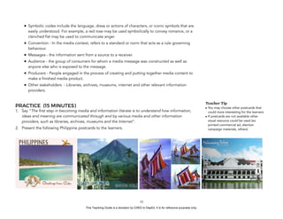 D
EPED
C
O
PY
• Symbolic codes include the language, dress or actions of characters, or iconic symbols that are
easily understood. For example, a red rose may be used symbolically to convey romance, or a
clenched fist may be used to communicate anger
• Convention - In the media context, refers to a standard or norm that acts as a rule governing
behaviour.
• Messages - the information sent from a source to a receiver.
• Audience - the group of consumers for whom a media message was constructed as well as
anyone else who is exposed to the message.
• Producers - People engaged in the process of creating and putting together media content to
make a finished media product.
• Other stakeholders - Libraries, archives, museums, internet and other relevant information
providers.
PRACTICE (15 MINUTES)
1. Say “The first step in becoming media and information literate is to understand how information,
ideas and meaning are communicated through and by various media and other information
providers, such as libraries, archives, museums and the Internet”.
2. Present the following Philippine postcards to the learners.
!55
Teacher Tip
• You may choose other postcards that
could more interesting for the learners
• If postcards are not available other
visual resource could be used (ex
printed commercial ad, election
campaign materials, others)
This Teaching Guide is a donation by CHED to DepEd. It is for reference purposes only.
 