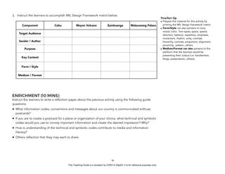D
EPED
C
O
PY
3. Instruct the learners to accomplish MIL Design Framework matrix below.
ENRICHMENT (10 MINS)
Instruct the learners to write a reflection paper about the previous activity using the following guide
questions:
• What information codes, conventions and messages about our country is communicated enthuse
postcards?
• If you are to create a postcard for a place or organization of your choice, what technical and symbolic
codes would you use to convey important information and create the desired impression? Why?
• How is understanding of the technical and symbolic codes contribute to media and information
literacy?
• Others reflection that they may want to share.
!56
Component Cebu Mayon Volcano Zamboanga Malacanang Palace
Target Audience
Sender / Author
Purpose
Key Content
Form / Style
Medium / Format
Teacher tip
• Prepare the material for this activity by
printing the MIL design framework matrix.
• Form/Style can also pertains to tone,
mood, color, font types, space, speed,
direction, balance, repetition, emphasis,
movement, rhythm, unity, contrast,
hierarchy, contrast, proportion, alignment,
proximity, pattern, others.
• Medium/Format can also pertains to the
platform that the learners would be
presenting their output (i.e. handwritten,
blogs, presentation, others).
This Teaching Guide is a donation by CHED to DepEd. It is for reference purposes only.
 