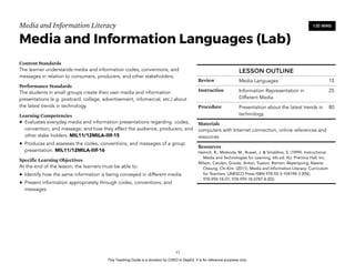 D
EPED
C
O
PY
Media and Information Literacy
Media and Information Languages (Lab)
Content Standards
The learner understands media and information codes, conventions, and
messages in relation to consumers, producers, and other stakeholders.
Performance Standards
The students in small groups create their own media and information
presentations (e.g. postcard, collage, advertisement, infomercial, etc.) about
the latest trends in technology.
Learning Competencies
• Evaluates everyday media and information presentations regarding codes,
convention, and message; and how they affect the audience, producers, and
other stake holders. MIL11/12MILA-IIIf-15
• Produces and assesses the codes, conventions, and messages of a group
presentation. MIL11/12MILA-IIIf-16
Specific Learning Objectives
At the end of the lesson, the learners must be able to:
• Identify how the same information is being conveyed in different media
• Present information appropriately through codes, conventions, and
messages
!57
120 MINS
LESSON OUTLINE
Review Media Languages 15
Instruction Information Representation in
Different Media
25
Procedure Presentation about the latest trends in
technology
80
Materials
computers with Internet connection, online references and
resources
Resources
Heinich, R., Molenda, M., Russel, J. & Smaldino, S. (1999). Instructional
Media and Technologies for Learning, 6th ed. NJ: Prentice Hall, Inc.
Wilson, Carolyn; Grizzle, Anton; Tuazon, Ramon; Akyempong; Kwane;
Cheung, Chi-Kim (2011). Media and Information Literacy: Curriculum
for Teachers. UNESCO Press ISBN 978-92-3-104198-3 (EN);
978-959-18-07; 978-959-18-0787-8 (ES)
This Teaching Guide is a donation by CHED to DepEd. It is for reference purposes only.
 