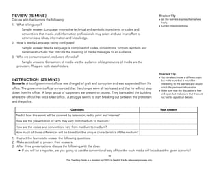 D
EPED
C
O
PY
REVIEW (15 MINS)
Discuss with the learners the following:
1. What is language?
Sample Answer: Language means the technical and symbolic ingredients or codes and
conventions that media and information professionals may select and use in an effort to
communicate ideas, information and knowledge.
2. How is Media Language being configured?
Sample Answer: Media Language is comprised of codes, conventions, formats, symbols and
narrative structures that indicate the meaning of media messages to an audience.
3. Who are consumers and producers of media?
Sample answers: Consumers of media are the audience while producers of media are the
providers. They are both stakeholders.
INSTRUCTION (25 MINS)
Scenario: A local government official was charged of graft and corruption and was suspended from his
office. The government official announced that the charges were all fabricated and that he will not step
down from his office. A large group of supporters are present to protest. They barricaded the building
where the official has once taken office. A struggle seems to start breaking out between the protesters
and the police.
1. Instruct the learners to answer the following questions:
2. Make a cold call to present their answers.
3. After three presentations, discuss the following with the class:
• If you will be a reporter, are you going to use the conventional way of how the each media will broadcast the given scenario?
!58
Questions Your Answer
Predict how this event will be covered by television, radio, print and Internet?
How are the presentation of facts may vary from medium to medium?
How are the codes and conventions vary from medium to medium?
How much of these differences will be based on the unique characteristics of the medium?
Teacher Tip
• Let the learners express themselves
freely.
• Correct misconceptions.
Teacher Tip
• You can also choose a different topic
but make sure that it would be
interesting to the learners and would
solicit the pertinent information.
• Make sure that the discussion is free
and open but make sure that it would
not boil to a political debate.
This Teaching Guide is a donation by CHED to DepEd. It is for reference purposes only.
 