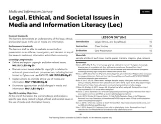 D
EPED
C
O
PY
Media and Information Literacy
Legal, Ethical, and Societal Issues in
Media and Information Literacy (Lec)
Content Standards
The learners demonstrate an understanding of the legal, ethical,
and societal issues in the use of media and information.
Performance Standards
The learners shall be able to evaluate a case study or
presentation on an offense, investigation, and decision on any of
the issues in media and information within their community.
Learning Competencies
• Define and explain copyright and other related issues.
MIL11/12LESI-IIIg-20
• Discuss current issues related to copyright in relation to
actions of government and private sectors, including but not
limited to Cybercrime Law RA10175. MIL11/12LESI-IIIg-21
• Explain actions to promote ethical use of media and
information. MIL11/12LESI-IIIg-22
• Enumerate opportunities and challenges in media and
information. MIL12LESI-IIIg-23
Specific Learning Objectives
At the end of the lesson, the learners discuss and analyze a
specific case study related to legal, ethical, and societal issues in
the use of media and information literacy. 
!60
60 MINS
LESSON OUTLINE
Introduction Legal, Ethical, and Social Issues 10
Instruction Case Studies 35
Evaluation Oral Presentation 15
Materials
sample articles of each case, manila paper, markers, crayons, glue, scissors
Resources
Clark, L. (2014, May 9). Four in ten teenage girls 'are addicted to internet': Youngsters increasingly
showing signs of compulsion with their tablets and smartphones. Retrieved form http://
www.dailymail.co.uk/news/article-2623903/Four-ten-teenage-girls-addicted-internet-Youngsters-
increasingly-showing-signs-compulsion-tablets-smart-phones.html
Mateo, J. (2015, December 3). UP grad in photo plagiarism gets redemption. Philippine Star newspaper
homepage philstar.com. Retrieved from http://www.philstar.com/headlines/2015/12/03/1528420/
grad-photo-plagiarism-gets-redemption
Rudd, A. (2012, July 18). Diablo death: Teenager dies after playing video game for 40 hours without
eating or sleeping. Retrieved from cyberpatrol.com. (2012-2015). Cyber Sharks Map [digital image].
Retrieved from https://www.cyberpatrol.com/assets/cyberpatrol/cybersharks_map.jpg
O’Brien, M. & Kellan, A. (2011, January 24). Virtual self can affect reality self. Retrieved from http://
phys.org/news/2011-01-virtual-affect-reality.html
Ramoral, C. (2013, September 22). UP student plagiarizes prize-winning photos. Retrieved from http://
www.rappler.com/move-ph/39566-up-student-admits-plagiarized-photos
Spot.ph. (2013, October 2). Copycat Nation: 10 High-Profile Plagiarism Cases in the Philippines.
Retrieved from http://www.spot.ph/newsfeatures/54502/copycat-nation-10-high-profile-plagiarism-
cases-in-the-philippines?page=1
Starr, L. (2015). Is Fair Use a License to Steal? Retrieved from http://www.educationworld.com/a_curr/
curr280b.shtml#sthash.qaat0Dud.dpuf
Vibar, I. (2012, August 23). Carabuena: From bully to cyberbullying victim. Retrieved from http://
news.abs-cbn.com/lifestyle/08/23/12/carabuena-bully-cyberbullying-victim
This Teaching Guide is a donation by CHED to DepEd. It is for reference purposes only.
 