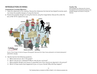 D
EPED
C
O
PY
INTRODUCTION (10 MINS)
Communicate Learning Objectives
1. State the objectives of the meeting. Discuss the milestones the Internet has helped humanity reach,
but stress the possible dangers of using the Internet.
2. Present the possible dangers of using the Internet using the image below. Discuss this under the
lens of RA 10175: Cybercrime Law. 
 
Source: Cloud Image of Internet Dangers (Photograph). Retrieved from https://www.cyberpatrol.com/assets/cyberpatrol/
cybersharks_map.jpg
3. Ask the learners the following questions:
a. What issues do you see in the poster?
b. Which ones do you understand? Which ones do you not know?
c. What possible dangers and issues of unguarded use of the internet are depicted in the picture?
d. Which of these issues have happened to you or to your friends? Why did they happen?
!61
Teacher Tip
Acknowledge the milestones the internet
has shared to the humanity but stress on the
possible dangers and issues of using the
Internet.
This Teaching Guide is a donation by CHED to DepEd. It is for reference purposes only.
 