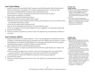 D
EPED
C
O
PY
Case 2: Cyber Bullying
1. Read the news article about Robert Blair Carabuena and the Metropolitan Manila Development
Authority Aide Fabros: “Carabuena: From bully to cyberbullying victim” at http://rp1.abs-
cbnnews.com/lifestyle/08/23/12/carabuena-bully-cyberbullying-victim  
(If the class has a computer, the group may also watch the news report at https://
www.youtube.com/watch?v=uLr-laylF4s
2. After reading, answer the following questions:
• What did Carabuena do that made netizens angry?
• Describe the acts of cyber bullying that the netizens did to Carabuena. Do you think their actions
are justifiable? Defend your answer.
• How did the incident affect Carabuena’s life?
• Do you think technology and the Internet has made bullying easier?
• Give one suggestion to avoid cyber bullying. Give one suggestion to avoid being a cyber bully.
3. Summarize the answers.
4. Choose a reporter to present the answers in class. The reporter may use presentation software or
cue cards.
Case 3: Computer addiction
1. Read the news article on computer addiction: “Four in ten teenage girls 'are addicted to internet:
Youngsters increasingly showing signs of compulsion with their tablets and smart phones” at http://
www.dailymail.co.uk/news/article-2623903/Four-ten-teenage-girls-addicted-internet-Youngsters-
increasingly-showing-signs-compulsion-tablets-smart-phones.html
2. After reading the article, answer the following questions:
• From the research, do boys and girls share the same Internet usage? Explain your answer. Cite
statistics or data.
• Cite one real life example in your school or community of teenagers who have experienced
computer addiction. What happen them? Have they recovered from their addiction?
• Give two pieces of advice from Tablets for Schools to avoid computer addiction.
3. Summarize the answers.
4. Choose a reporter to present the answers in class. The reporter may use presentation software or
cue cards.
!64
Teacher Tip
Sample answers:
• Carabuena was caught by MMDA Officer
Fabros for traffic violations. Carabuena
disrespected the MMDA officer by
insulting and slapping him. The incident
was videotaped and uploading onto the
internet.
• The netizens made a Facebook hate
group, and made many hateful comments
against him. Carabuena was first to bully
Fabios, and so netizens used
cyberbullying to punish him.
Teacher Tip
Sample answers:
• The survey, which questioned more than
2,000 secondary school pupils aged 11 to
17, found that 39% believe they are
addicted to the internet. For addiction,
46% of the girls show sign of addiction
while 36% for the boys.
• Girls spent more time chatting to friends
on social networks, while boys were more
absorbed by computer games.
• Advice from Tablets for Schools to avoid
computer addiction: Use real alarm clocks
instead of cellular phones, Set time limits
on how youngsters can use devices with
specific times during the day or week for
being ‘unplugged’, Impose boundaries on
the way in which we use our digital
devices, Set a dialogue with the
youngsters on computer use.
This Teaching Guide is a donation by CHED to DepEd. It is for reference purposes only.
 