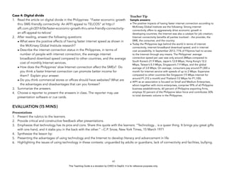 D
EPED
C
O
PY
Case 4: Digital divide
1. Read the article on digital divide in the Philippines: “Faster economic growth
thru SME-friendly connectivity: An AFFI appeal to TELCOS” at http://
affi.com.ph/2014/06/faster-economic-growth-thru-sme-friendly-connectivity-
an-affi-appeal-to-telcos/
2. After reading, answer the following questions:
• What were the positive effects of having faster internet speed as shown in
the McKinsey Global Institute research?
• Describe the internet connection status in the Philippines, in terms of
number of people with internet connection, the average internet
broadband download speed compared to other countries, and the average
cost of monthly Internet services.
• How does the Philippines’ slow Internet connection affect the SMEs? Do
you think a faster Internet connection can promote better income for
them? Explain your answer.
• Do you think commercial stores or offices should have websites? What are
the advantages and disadvantages that can you foresee?
3. Summarize the answers.
4. Choose a reporter to present the answers in class. The reporter may use
presentation software or cue cards.
EVALUATION (15 MINS)
Presentations
1. Present the rubrics to the learners.
2. Provide critical and constructive feedback after presentations.
3. Emphasize that technology has its pros and cons. Share this quote with the learners: “Technology... is a queer thing. It brings you great gifts
with one hand, and it stabs you in the back with the other.” --C.P. Snow, New York Times, 15 March 1971
4. Synthesize the lesson by:
5. Presenting the advantages of using technology and the Internet to develop literacy and advancement in life.
6. Highlighting the issues of using technology in these contexts: unguarded by adults or guardians, lack of connectivity and facilities, bullying.
!65
Teacher Tip
Sample answers:
• The positive impacts of having faster internet connection according to
McKinsey Global Institute are the following: Strong internet
connectivity offers to aggressively drive economic growth in
developing countries; the Internet was also a catalyst for job creation;
Internet connectivity benefits all parties involved – the provider, the
SME, the consumer, and the country.
• Today the Philippines lags behind the world in terms of internet
connectivity, internet broadband download speed, and in internet
cost accessibility. In September 2013, 71% of Filipinos had no access
to the Internet through any means. The Philippines’ average
connection speed per user was only around 2Mbps compared to
South Korea’s 21.9 Mbps, Japan’s 12.8 Mbps, Hong Kong’s 12.2
Mbps, Taiwan’s 8.3 Mbps, Singapore’s 7.9 Mbps, and the global
average of 3.8 Mbps. On average, consumers pay around P1,000 a
month for Internet service with speeds of up to 2 Mbps. Expensive
compared to other countries like Singapore (15 Mbps internet for
around P1,312 a month) and Thailand (12 Mbps for P1,100).
• AFFI as an association is focused on Small and Medium Enterprises,
whom together with micro-enterprises, comprise 99% of all Philippine
business establishments, 60 percent of Philippine exporting firms,
employs 55 percent of the Philippine labor force and contributes 30%
to total domestic volume in the Philippines.
This Teaching Guide is a donation by CHED to DepEd. It is for reference purposes only.
 