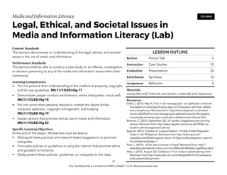D
EPED
C
O
PY
Media and Information Literacy
Legal, Ethical, and Societal Issues in
Media and Information Literacy (Lab)
Content Standards
The learners demonstrate an understanding of the legal, ethical, and societal
issues in the use of media and information.
Performance Standards
The learners shall be able to conduct a case study on an offense, investigation,
or decision pertaining to any of the media and information issues within their
community.
Learning Competencies
• Put into practice their understanding of the intellectual property, copyright,
and fair use guidelines. MIL11/12LESI-IIIg-17
• Demonstrate proper conduct and behavior online (netiquette, virtual self).
MIL11/12LESI-IIIg-18
• Put into action their personal resolve to combat the digital divide,
computer addiction, copyright infringement, and bullying. 
MIL11/12LESI-IIIg-19
• Explain actions that promote ethical use of media and information.  
MIL11/12LESI-IIIg-22
Specific Learning Objectives
At the end of the lesson, the learners must be able to:
• Distinguish best practices and research-based suggestions to promote
netiquette.
• Formulate policies or guidelines in using the internet that promote ethics
and goodwill to humanity.
• Orally present these policies, guidelines, or netiquette to the class. 
!67
120 MINS
LESSON OUTLINE
Review Picture Talk 5
Instruction Case Studies 70
Evaluation Presentations 30
Enrichment Synthesis 10
Assignment Reflection 5
Materials
computers with Internet connection, materials and resources
Resources
Clark, L. (2014, May 9). Four in ten teenage girls 'are addicted to internet':
Youngsters increasingly showing signs of compulsion with their tablets
and smartphones. Retrieved form http://www.dailymail.co.uk/news/
article-2623903/Four-ten-teenage-girls-addicted-internet-Youngsters-
increasingly-showing-signs-compulsion-tablets-smart-phones.html
Ramoral, C. (2013, September 22). UP student plagiarizes prize-winning
photos. Retrieved from http://www.rappler.com/move-ph/39566-up-
student-admits-plagiarized-photos
Spot.ph. (2013, October 2). Copycat Nation: 10 High-Profile Plagiarism
Cases in the Philippines. Retrieved from http://www.spot.ph/
newsfeatures/54502/copycat-nation-10-high-profile-plagiarism-cases-in-
the-philippines?page=1
Starr, L. (2015). Is Fair Use a License to Steal? Retrieved from http://
www.educationworld.com/a_curr/curr280b.shtml#sthash.qaat0Dud.dpuf
Vibar, I. (2012, August 23). Carabuena: From bully to cyberbullying victim.
Retrieved from http://news.abs-cbn.com/lifestyle/08/23/12/carabuena-
bully-cyberbullying-victim
This Teaching Guide is a donation by CHED to DepEd. It is for reference purposes only.
 