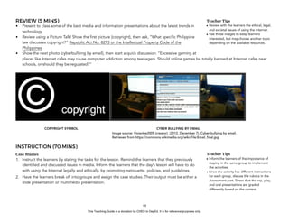D
EPED
C
O
PY
REVIEW (5 MINS)
• Present to class some of the best media and information presentations about the latest trends in
technology
• Review using a Picture Talk! Show the first picture (copyright), then ask, “What specific Philippine
law discusses copyright?” Republic Act No. 8293 or the Intellectual Property Code of the
Philippines
• Show the next photo (cyberbullying by email), then start a quick discussion: “Excessive gaming at
places like Internet cafes may cause computer addiction among teenagers. Should online games be totally banned at Internet cafes near
schools, or should they be regulated?”
! !
INSTRUCTION (70 MINS)
Case Studies
1. Instruct the learners by stating the tasks for the lesson. Remind the learners that they previously
identified and discussed issues in media. Inform the learners that the day’s lesson will have to do
with using the Internet legally and ethically, by promoting netiquette, policies, and guidelines.
2. Have the learners break off into groups and assign the case studies. Their output must be either a
slide presentation or multimedia presentation.
!68
Teacher Tips
• Review with the learners the ethical, legal,
and societal issues of using the Internet.
• Use these images to keep learners
interested, but may choose another topic
depending on the available resources.
COPYRIGHT SYMBOL CYBER BULLYING BY EMAIL
Image source: Vivianlee2005 (creator). (2012, December 7). Cyber bullying by email.
Retrieved from https://commons.wikimedia.org/wiki/File:Email_final.jpg.
Teacher Tips
• Inform the learners of the importance of
staying in the same group to implement
the activities.
• Since the activity has different instructions
for each group, discuss the rubrics in the
Assessment part. Stress that the rap, play,
and oral presentations are graded
differently based on the context.
This Teaching Guide is a donation by CHED to DepEd. It is for reference purposes only.
 