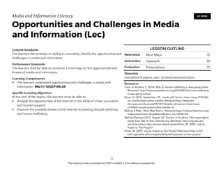 D
EPED
C
O
PY
Media and Information Literacy
Opportunities and Challenges in Media
and Information (Lec)
Content Standards
The learners demonstrate an ability to concretely identify the opportunities and
challenges in media and information.
Performance Standards
The learners shall be able to construct a mind map on the opportunities and
threats of media and information.
Learning Competencies
• The learners understand opportunities and challenges in media and
information. MIL11/12OCP-IIIh-24
Specific Learning Objectives
At the end of the lesson, the learners must be able to:
• Analyze the opportunities of the Internet in the fields of citizen journalism
and tourism support.
• Examine the possible threats of the Internet to banking through phishing
and human trafficking. 
!74
60 MINS
LESSON OUTLINE
Motivation Mind Maps 15
Instruction Casework 30
Evaluation Presentations 15
Materials
manila/bond papers, pen, printed scenarios/topics
Resources
Cook, A. & Heinl, C. (2014, May 3). Human trafficking in Asia going online.
Retrieved http://www.eastasiaforum.org/2014/05/03/human-trafficking-
in-asia-going-online/
Dizon, D. (2015, September 19). Inside job? Senior citizen loses P159,000
via unauthorized online transfer. Retrieved http://www.abs-
cbnnews.com/business/09/18/15/inside-job-senior-citizen-loses-
p159000-unauthorized-online-transfer on
Making A Map : Mind Map Rubric. Retrieved http://rubistar.4teachers.org/
index.php?screen=ShowRubric&rubric_id=1095617&
MyCebuPartners (2015, August 12). Tourism in Southern Cebu gets digital
boost from Talk ‘N Text, Internet.org. Retrieved http://mycebu.ph/
article/southern-cebu-tourism-digital-boost/Pinlac, M. (2007, July 6).
Power to The People?
Pinlac, M. (2007, July 6). Power to The People? Retrieved http://cmfr-
phil.org/media-ethics-responsibility/ethics/power-to-the-people/
This Teaching Guide is a donation by CHED to DepEd. It is for reference purposes only.
 