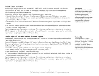 D
EPED
C
O
PY
Topic 1: Citizen Journalism
Everybody in the group must read the article “On the rise of citizen journalism: Power to The People?”
Source: Pinlac, M. (2007, July 6). Power to The People? Retrieved http://cmfr-phil.org/media-ethics-
responsibility/ethics/power-to-the-people/
Answer the following guide questions and discuss your answers as a group:
• What is Citizen Journalism? What are the advantages of Citizen Journalism? Cite some examples.
• How does the Internet change the way news is reported? Do media companies limit their stories to their
journalists only? Why/why not?
• What are the issues of Citizen Journalism? What mechanisms do they have to prove the accuracy of their
stories?
• Do you think making ordinary citizens news reporters on TV or online develops more awareness on news
content and mass media literacy?
Synthesize your answers by creating a mind map. The mind map may be drawn and written on cartolina or
Manila paper, or be done through presentation software. Discuss the answers as a group and be sure that the
reporters are ready to present the mind map to class.
Topic 2: Topic: The Use of the Internet as Tourism Support
Everybody in the group must read the following articles: “Tourism in Southern Cebu gets digital boost from
Talk ‘N Text, Internet.org”
Source: MyCebuPartners (2015, August 12). Tourism in Southern Cebu gets digital boost from Talk ‘N Text,
Internet.org. Retrieved http://mycebu.ph/article/southern-cebu-tourism-digital-boost/Pinlac, M. (2007, July
6). Power to The People?
Answer the following guide questions and discuss your answers as a group:
• How did the Internet help in promoting tourism in Aloguinsan, Cebu?
• How did it improve the lives of the local community?
• If you could apply the Aloguinsan digital experience to your community, what local tourist spots, culture, or
practices would you promote? Why?
Synthesize your answers by creating a mind map. The mind map may be drawn and written on cartolina or
Manila paper, or be done through presentation software. Discuss the answers as a group and be sure that the
reporters are ready to present the mind map to class.
!76
Teacher Tip
This article discusses the definition,
context, and challenges of citizen
journalism. It also presents citizen
journalism’s opportunity to
empower ordinary citizens to be
journalists but also shares its issues
on conducting training to these
citizen journalists to promote
credible and objective news.
Teacher Tip
The article presents a case of a
southern Cebu town which uses ICT
to promote eco-tourism. It presents
the partnership of the local
community and private sectors in
conducting training among the
locals to promote digital advertising
and marketing of the town.
This Teaching Guide is a donation by CHED to DepEd. It is for reference purposes only.
 