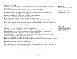 D
EPED
C
O
PY
Topic 3: Topic: Phishing
Everybody in the group must read the article “Inside job? Senior citizen loses P159,000 via unauthorized
online transfer”.
Source: Inside job? Senior citizen loses P159,000 via unauthorized online transfer
Dizon, D. (2015, September 19). Inside job? Senior citizen loses P159,000 via unauthorized online transfer.
Retrieved http://www.abs-cbnnews.com/business/09/18/15/inside-job-senior-citizen-loses-p159000-
unauthorized-online-transfer on 20 September 2015.
Answer the following guide questions and discuss your answers as a group:
• How can you tell if someone is phishing on your account?
• How did Mr. Malibiran lose his money in the bank? Narrate the incident.
• Do you think online banking is still safe? How can you avoid becoming a victim of phishing?
Synthesize your answers by creating a mind map. The mind map may be drawn and written on cartolina or
Manila paper, or be done through presentation software. Discuss the answers as a group and be sure that the
reporters are ready to present the mind map to class.
Topic 4: Topic: Human Trafﬁcking
Everybody in the group must read the article about human trafficking
Source: Cook, A. & Heinl, C. (2014, May 3). Human trafficking in Asia going online. Retrieved http://
www.eastasiaforum.org/2014/05/03/human-trafficking-in-asia-going-online/ on 15 September 2015.
Answer the following guide questions and discuss your answers as a group:
• Was there progress in the fight to stop human trafficking after ASEAN signed the Declaration Against
Trafficking in Persons, Particularly Women and Children?
• What is the percentage of child victims of human trafficking in the ASEAN Region?
• How does the Internet contribute to the increased number of human trafficking cases? Do you think that the
Internet can be used as a tool to victimize people? Explain your answer.
• Suggest at least 3 ways to help stop human trafficking.
Synthesize your answers by creating a mind map. The mind map may be drawn and written on cartolina or
Manila paper, or be done through presentation software. Discuss the answers as a group and be sure that the
reporters are ready to present the mind map to class.
!77
Teacher Tip
The news articles presents incidents
of people who were victims of
phishing. It presents definition of
phishing, causes, and possible
solutions to fight this problem.
Teacher Tip
This article reports how human
trafficking increased due to the
internet. It discusses human
trafficking in the ASEAN region and
proposes suggestions to stop such
problem.
This Teaching Guide is a donation by CHED to DepEd. It is for reference purposes only.
 