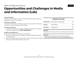 D
EPED
C
O
PY
Media and Information Literacy
Opportunities and Challenges in Media
and Information (Lab)
Content Standards
The learners demonstrate a concrete understanding of the opportunities and
challenges in media and information.
Performance Standards
The learners shall compose a 500-word essay on how the power of media and
information is being harnessed to affect change.
Learning Competencies
• The learners research and cite recent examples of the power of media and
information to affect change. MIL11/12OCP-IIIh-25
Specific Learning Objectives
At the end of the lesson, the learners must be able to:
• Identify and distinguish the advantages and disadvantages of the Internet
in a given context.
• Write a 500-word essay about the power of media and information to affect
change, as well the responsibilities of the users. 
!80
120 MINS
LESSON OUTLINE
Introduction Presentation of Mind Maps 20
Practice Essay Writing 80
Evaluation Presentations 20
Materials
computers with Internet connection, references and resources
Resources
Essay rubric from readwritethink.org. (2013) Retrieved from http://
www.readwritethink.org/files/resources/printouts/Essay%20Rubric.pdf
This Teaching Guide is a donation by CHED to DepEd. It is for reference purposes only.
 