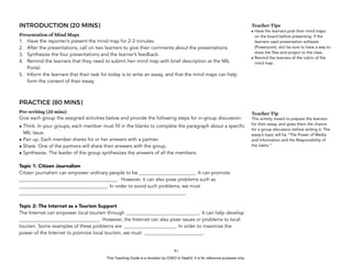 D
EPED
C
O
PY
INTRODUCTION (20 MINS)
Presentation of Mind Maps
1. Have the reporter/s present the mind map for 2-3 minutes.
2. After the presentations, call on two learners to give their comments about the presentations.
3. Synthesize the four presentations and the learner’s feedback.
4. Remind the learners that they need to submit heir mind map with brief description at the MIL
Portal.
5. Inform the learners that their task for today is to write an essay, and that the mind maps can help
form the content of their essay.
PRACTICE (80 MINS)
Pre-writing (20 mins)
Give each group the assigned activities below and provide the following steps for in-group discussion:
• Think. In your groups, each member must fill in the blanks to complete the paragraph about a specific
MIL issue.
• Pair up. Each member shares his or her answers with a partner.
• Share. One of the partners will share their answers with the group.
• Synthesize. The leader of the group synthesizes the answers of all the members.
Topic 1: Citizen Journalism
Citizen journalism can empower ordinary people to be _______________________. It can promote
________________________________________. However, it can also pose problems such as
____________________________________. In order to avoid such problems, we must
____________________________________________________________________.
Topic 2: The Internet as a Tourism Support
The Internet can empower local tourism through ______________________________. It can help develop
_________________________________. However, the Internet can also pose issues or problems to local
tourism. Some examples of these problems are _____________________. In order to maximize the
power of the Internet to promote local tourism, we must ________________________.
!81
Teacher Tips
• Have the learners post their mind maps
on the board before presenting. If the
learners used presentation software
(Powerpoint, etc) be sure to have a way to
store the files and project to the class.
• Remind the learners of the rubric of the
mind map.
Teacher Tip
This activity meant to prepare the learners
for their essay, and gives them the chance
for a group discussion before writing it. The
essay’s topic will be “The Power of Media
and Information and the Responsibility of
the Users.”
This Teaching Guide is a donation by CHED to DepEd. It is for reference purposes only.
 