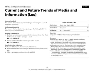 D
EPED
C
O
PY
Media and Information Literacy
Current and Future Trends of Media and
Information (Lec)
Content Standards
The learners demonstrate an understanding of envisioning the future of
media and information.
Performance Standards
The learners shall be able to make a prototype of what they think is the
future of media and information.
Learning Competencies
• Evaluate current trends in media and information, and how they affect
both individuals and the society as a whole. 
MIL11/12CFT-IIIi-26
• Define and describe what massive open online courses. 
MIL11/12CFT-IIIi-27
Specific Learning Objectives
At the end of the lesson, the learners must be able to:
• Analyze the benefits and challenges of a massive open online course;
and
• Fill in a sample pre-enrolment form for a MOOC 
!84
60 MINS
LESSON OUTLINE
Motivation Watch Your Day in 2020 7
Instruction Discussion 35
Evaluation MOOC Enrolment 18
Materials
computers with Internet connection, printed articles
Resources
Iversityclips (2013, August 18). What is a MOOC? Retrieved from https://
www.youtube.com/watch?v=b_N_NHbC80E.
I Choose Technology (n.d.) Technology in the 20th century. Retrieved from
http://www.ichoosetechnology.com.au/home/what-is-ict/ict-in-the-future
GetManiatech, (2015 Jan 19). Watch your day in 2020: Future technology.
Retrieved from https://www.youtube.com/watch?v=zJUQENC-SVQ
Plourde, M. (2013). Massive open online courses. Retrieved from http://
www.wamda.com/2013/05/what-are-moocs-what-mean-for-middle-east
Pritchard, D. E. (2015, September 25). Innovative humanities MOOC,
“Visualizing Japan,” nominated for the Japan Prize. Retrieved from http://
news.mit.edu/2015/visualizing-japan-mooc-nominated-for-japan-prize-0925
on September 27, 2015.
This Teaching Guide is a donation by CHED to DepEd. It is for reference purposes only.
 