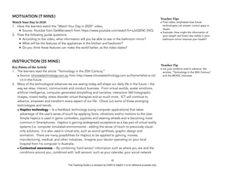 D
EPED
C
O
PY
MOTIVATION (7 MINS)
Watch Your Day in 2020
1. Have the learners watch the “Watch Your Day in 2020” video,
• Source: Youtube from GetManiatech from https://www.youtube.com/watch?v=zJUQENC-SVQ
2. Pose the following guide questions:
• According to the video, what information will you be able to see in the bathroom mirror?
• What will be the features of the appliances in the kitchen and bedroom?
• Do you think these features can make the world better, as the video states?
INSTRUCTION (35 MINS)
Key Points of the Article
1. The learners read the article “Technology in the 20th Century,”
• Source: ichoosetechnology.com.au from http://www.ichoosetechnology.com.au/home/what-is-ict/
ict-in-the-future.
2. Many of the technological advances we are seeing today will shape our daily life in the future – the
way we relax, interact, communicate and conduct business. From virtual worlds, avatar emotions,
artificial intelligence, computer generated storytelling and narrative, interactive 360 holographic
images, mixed reality, stress disorder virtual therapies and so much more. ICT will continue to
advance, empower and transform every aspect of our life. Check out some of these emerging
technologies and trends.
• Haptics technology -- Is a feedback technology (using computer applications) that takes
advantage of the user’s sense of touch by applying force, vibrations and/or motions to the User.
Simple haptics is used in game controllers, joysticks and steering wheels and is becoming more
common in Smartphones. Haptics is gaining widespread acceptance as a key part of virtual reality
systems (i.e. computer simulated environments) - adding the sense of touch to previously visual-
only solutions. It is also used in virtual arts, such as sound synthesis, graphic design and
animation. There are many possibilities for Haptics to be applied to gaming, movies,
manufacturing, medical, and other industries. Imagine your doctor operating on your local
hospital from his computer in Australia.
• Contextual awareness -- By combining ‘hard sensor’ information such as where you are and the
conditions around you, combined with ‘soft sensors’ such as your calendar, your social network
!85
Teacher Tips
• Post-video, emphasize how future
technologies can answer current gaps or
issues.
• Example: How might the information of
your weight and heart rate visible in your
bathroom mirror improve your health?
Teacher Tip
• Let your students read in advance the
articles, “Technology in the 20th Century”
and the MOOC interview.
This Teaching Guide is a donation by CHED to DepEd. It is for reference purposes only.
 