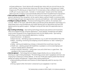 D
EPED
C
O
PY
and past preferences - future devices will constantly learn about who you are and how you live,
work and play. As your devices learn about your life, they can begin to anticipate your needs.
Imagine your PC advising you to leave home 15 minutes early or take a different route to avoid
a traffic jam on your way to work. Consider a “context aware” remote control that instantly
determines who is holding it and automatically selects the Smart TV preferences for that person.
• Voice and tone recognition -- Not only can voice and tone recognition be used to confirm a
person’s identity but tone recognition can be used to detect a person’s health or emotional state.
This technology will open new opportunities in security and healthcare – with mobile applications.
• Intelligent routing to devices -- This future technology will be useful to, for example, local
councils. While on the move, staff will be able to provide the precise description and location of a
street-based issue using Smartphones and mobile devices that can take photos and have GPS
(global positioning system) support. Intelligent routing will then alert the responsible team to
action.
• Eye tracking technology -- Eye tracking technology measures eye positions and movements
which are analysed through computer applications. Future laptops, smartphones and tablets
could contain thousands of tiny imaging sensors built into the display screen. Eye tracking
technology could have many possible applications, including:
• Law enforcement – lie detection
• Airport security – identifying suspicious behaviour, e.g. to catch terrorists before they strike
• Retail – recording, monitoring and analysing consumer behaviour to ‘tailor’ marketing to
individuals
• Safety - alerting and awakening a drowsy or distracted driver would save many lives
• Health care – assisting people with disabilities or paralysis to communicate (laptop) and
improve mobility (electric wheelchair)
• Human-computer interaction – using screen icons and a blink here or a gaze there. Say
goodbye to the mouse and keyboard.
• Internet glasses! -- Technology that can display images directly onto our retinas while not
blocking our sight is being developed. This technology can be used in eyeglasses and have uses
ranging from e-Gaming to military defense. In the next 10-20 years experts predict that Internet
glasses will replace Smartphones. Imagine these viewing experiences:
• Seeing building schematics and locations of others (especially useful for security or fire
fighters)
• Giving a speech while information is streamed to your eyeglasses in real time
!86
This Teaching Guide is a donation by CHED to DepEd. It is for reference purposes only.
 