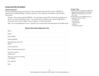 D
EPED
C
O
PY
EVALUATION (18 MINS)
MOOC Enrolment
Give the following activity to the learners. They will pretend that they will enroll in a MOOC by
searching for available MOOCs. Guide the learners in their selection and research. Provide these
instructions:
Situation: Your school supports MOOCs. Your principal or head of the school encourages you to
enrol in one of the following courses. This course will be credited to your Senior High School
Curriculum which can be helpful in your college or university education.
Task: Fill out this Registration Form. Submit to your output with brief description at the MIL Portal.
!88
Teacher Tips
• Have the learners experience a MOOC for
themselves by letting them read sample
MOOCs and allowing them to enroll in
one course.
• Provide them a list of MOOCs that can
guide them in their choices:
• coursera.org
• novoed.com
• mooc-list.com
• edx.org
• model.upou.edu.ph
Massive Open Online Registration Form
Name:
Grade:
Email address:
Preferred MOOC:
Brief description about the
MOOC:
Course objectives:
Name of professors/instructors
Give their academic
qualifications
State your reasons of enrolling
in the MOOC
Your signature:
Date:
This Teaching Guide is a donation by CHED to DepEd. It is for reference purposes only.
 