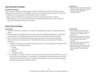 D
EPED
C
O
PY
MOTIVATION (10 MINS)
Wearable Technology
Have the learners watch the 5-minute video entitled, “2015 Top 5 Smartband” (Youtube at https://
www.youtube.com/watch?v=3uLYJTFBBgo ) then pose the following guide questions to the learners:
• What are the top 3 features of the Smartband that you like best?
• Do you think Smartbands can make communication among Filipinos easier or faster?
• Which gadgets do you think would benefit each of the following sectors the most: fisher-folk,
agriculture, and women? Explain your answer.
PRACTICE (70 MINS)
Prototyping
1. Synthesize the learners’ answers on the benefits of wearable technology in marginalized Filipino
sectors.
2. Emphasize the role of Media and Information Literacy for Sustainable Development. Emphasize
that innovations in technology can improve the media and information literacy of society.
3. Inform the learners that they will be doing a group case study on the impact of media and
information literacy to selected sectors. Have them form 4 groups and provide the following
instructions.
a. The task of each group is to design a prototype of a piece of technology that will help the lives
of Filipinos in the following sectors:
• Fishing
• Agriculture
• Women
• Indigenous People
b. A prototype is an original model on which something is patterned (for a full definition, you may
look up the word ‘prototype’ in a dictionary). Your prototype must exhibit features of what the
later type would look like. Imagine a company will actually fund the creation of this prototype
and you are going to pitch the idea to them.
!90
Teacher Tips
• You may choose other sectors more
important to the context of the learners
(ex: persons with disability, factory
workers, etc).
• You may omit some details in the table
that the learners feel least important as
long as they can create a sound
prototype.
• The presentations may be submitted in
either hard or soft copy form.
• Encourage learners to “show, don’t tell”.
Make their prototypes as realistic and
visual as possible. They need not be
perfect.
Teacher Tip
• The teacher should highlight the idea that
innovation of technology can and should
empower society, especially the
marginalized sectors.
This Teaching Guide is a donation by CHED to DepEd. It is for reference purposes only.
 