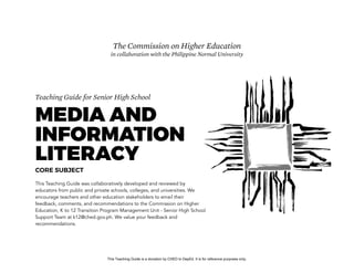 D
EPED
C
O
PY
Teaching Guide for Senior High School
MEDIA AND
INFORMATION
LITERACY
CORE SUBJECT
This Teaching Guide was collaboratively developed and reviewed by
educators from public and private schools, colleges, and universities. We
encourage teachers and other education stakeholders to email their
feedback, comments, and recommendations to the Commission on Higher
Education, K to 12 Transition Program Management Unit - Senior High School
Support Team at k12@ched.gov.ph. We value your feedback and
recommendations.
The Commission on Higher Education
in collaboration with the Philippine Normal University
This Teaching Guide is a donation by CHED to DepEd. It is for reference purposes only.
 