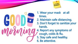 1. Wear your mask at all
times.
2. Maintain safe distancing.
3. Don’t forget to sanitize your
hands.
4. Report any symptoms of
cough, colds & flu.
5. Stay safe and healthy.
6. Be attentive.
 