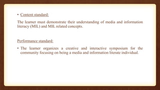 • Content standard:
The learner must demonstrate their understanding of media and information
literacy (MIL) and MIL related concepts.
Performance standard:
• The learner organizes a creative and interactive symposium for the
community focusing on being a media and information literate individual.
 