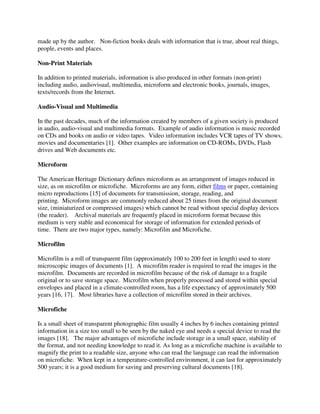 made up by the author. Non-fiction books deals with information that is true, about real things,
people, events and places.
Non-Print Materials
In addition to printed materials, information is also produced in other formats (non-print)
including audio, audiovisual, multimedia, microform and electronic books, journals, images,
texts/records from the Internet.
Audio-Visual and Multimedia
In the past decades, much of the information created by members of a given society is produced
in audio, audio-visual and multimedia formats. Example of audio information is music recorded
on CDs and books on audio or video tapes. Video information includes VCR tapes of TV shows,
movies and documentaries [1]. Other examples are information on CD-ROMs, DVDs, Flash
drives and Web documents etc.
Microform
The American Heritage Dictionary defines microform as an arrangement of images reduced in
size, as on microfilm or microfiche. Microforms are any form, either films or paper, containing
micro reproductions [15] of documents for transmission, storage, reading, and
printing. Microform images are commonly reduced about 25 times from the original document
size, (miniaturized or compressed images) which cannot be read without special display devices
(the reader). Archival materials are frequently placed in microform format because this
medium is very stable and economical for storage of information for extended periods of
time. There are two major types, namely: Microfilm and Microfiche.
Microfilm
Microfilm is a roll of transparent film (approximately 100 to 200 feet in length) used to store
microscopic images of documents [1]. A microfilm reader is required to read the images in the
microfilm. Documents are recorded in microfilm because of the risk of damage to a fragile
original or to save storage space. Microfilm when properly processed and stored within special
envelopes and placed in a climate-controlled room, has a life expectancy of approximately 500
years [16, 17]. Most libraries have a collection of microfilm stored in their archives.
Microfiche
Is a small sheet of transparent photographic film usually 4 inches by 6 inches containing printed
information in a size too small to be seen by the naked eye and needs a special device to read the
images [18]. The major advantages of microfiche include storage in a small space, stability of
the format, and not needing knowledge to read it. As long as a microfiche machine is available to
magnify the print to a readable size, anyone who can read the language can read the information
on microfiche. When kept in a temperature-controlled environment, it can last for approximately
500 years; it is a good medium for saving and preserving cultural documents [18].
 