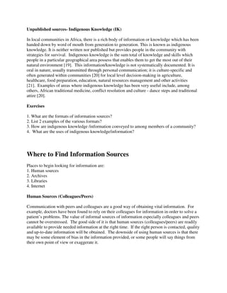 Unpublished sources- Indigenous Knowledge (IK)
In local communities in Africa, there is a rich body of information or knowledge which has been
handed down by word of mouth from generation to generation. This is known as indigenous
knowledge. It is neither written nor published but provides people in the community with
strategies for survival. Indigenous knowledge is the sum total of knowledge and skills which
people in a particular geographical area possess that enables them to get the most out of their
natural environment [19]. This information/knowledge is not systematically documented. It is
oral in nature, usually transmitted through personal communication; it is culture-specific and
often generated within communities [20] for local level decision-making in agriculture,
healthcare, food preparation, education, natural resources management and other activities
[21]. Examples of areas where indigenous knowledge has been very useful include, among
others, African traditional medicine, conflict resolution and culture - dance steps and traditional
attire [20].
Exercises
1. What are the formats of information sources?
2. List 2 examples of the various formats?
3. How are indigenous knowledge /information conveyed to among members of a community?
4. What are the uses of indigenous knowledge/information?
Where to Find Information Sources
Places to begin looking for information are:
1. Human sources
2. Archives
3. Libraries
4. Internet
Human Sources (Colleagues/Peers)
Communication with peers and colleagues are a good way of obtaining vital information. For
example, doctors have been found to rely on their colleagues for information in order to solve a
patient’s problems. The value of informal sources of information especially colleagues and peers
cannot be overstressed. The good side of it is that human sources (colleagues/peers) are readily
available to provide needed information at the right time. If the right person is contacted, quality
and up-to-date information will be obtained. The downside of using human sources is that there
may be some element of bias in the information provided, or some people will say things from
their own point of view or exaggerate it.
 