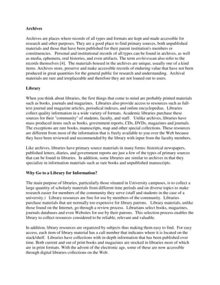 Archives
Archives are places where records of all types and formats are kept and made accessible for
research and other purposes. They are a good place to find primary sources, both unpublished
materials and those that have been published for their parent institution's members or
constituencies. Personal and institutional records of all types can be found in archives, as well
as media, ephemera, oral histories, and even artifacts. The term archivescan also refer to the
records themselves [4]. The materials housed in the archives are unique, usually one of a kind
items. Archives store, preserve and make accessible records of enduring value that have not been
produced in great quantities for the general public for research and understanding. Archival
materials are rare and irreplaceable and therefore they are not loaned out to users.
Library
When you think about libraries, the first things that come to mind are probably printed materials
such as books, journals and magazines. Libraries also provide access to resources such as full-
text journal and magazine articles, periodical indexes, and online encyclopedias. Libraries
collect quality information in a wide variety of formats. Academic libraries purchase these
sources for their "community" of students, faculty, and staff. Unlike archives, libraries have
mass produced items such as books, government reports, CDs, DVDs, magazines and journals.
The exceptions are rare books, manuscripts, map and other special collections. These resources
are different from most of the information that is freely available to you over the Web because
they have been reviewed and recommended by the library with input from the faculty members.
Like archives, libraries have primary source materials in many forms: historical newspapers,
published letters, diaries, and government reports are just a few of the types of primary sources
that can be found in libraries. In addition, some libraries are similar to archives in that they
specialize in information materials such as rare books and unpublished manuscripts.
Why Go to a Library for Information?
The main purpose of libraries, particularly those situated in University campuses, is to collect a
large quantity of scholarly materials from different time periods and on diverse topics to make
research easier for members of the community they serve (staff and students in the case of a
university.) Library resources are free for use by members of the community. Libraries
purchase materials that are normally too expensive for library patrons. Library materials, unlike
those found on the Internet, go through a review process. Librarians select books, magazines,
journals databases and even Websites for use by their patrons. This selection process enables the
library to collect resources considered to be reliable, relevant and valuable.
In addition, library resources are organized by subjects thus making them easy to find. For easy
access, each item of library material has a call number that indicates where it is located on the
stack/shelf. Libraries have collections with in-depth information that has been published over
time. Both current and out of print books and magazines are stocked in libraries most of which
are in print formats. With the advent of the electronic age, some of these are now accessible
through digital libraries collections on the Web.
 
